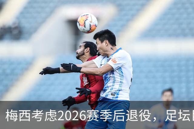 梅西考虑2026赛季后退役，足坛巨星或将告别绿茵场